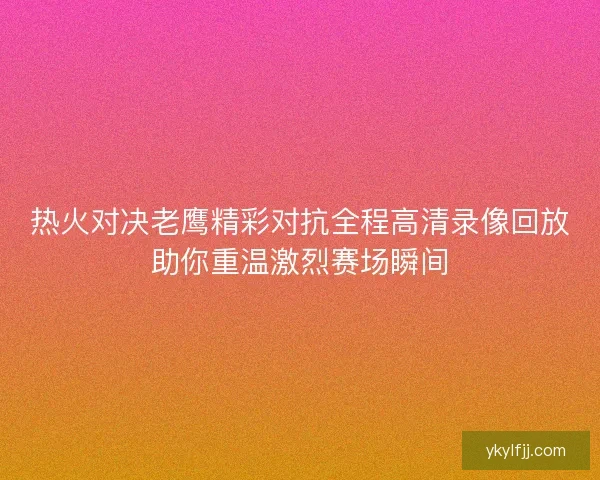 热火对决老鹰精彩对抗全程高清录像回放助你重温激烈赛场瞬间 热火对决老鹰精彩对抗全程高清录像回放助你重温激烈赛场瞬间
