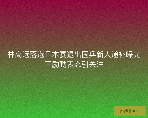 林高远落选日本赛退出国乒新人递补曝光王励勤表态引关注