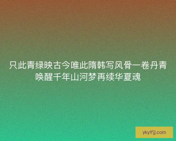 只此青绿映古今唯此隋韩写风骨一卷丹青唤醒千年山河梦再续华夏魂