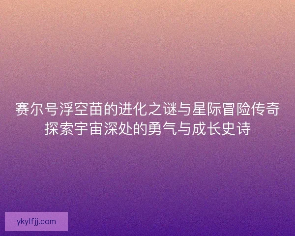 赛尔号浮空苗的进化之谜与星际冒险传奇探索宇宙深处的勇气与成长史诗 赛尔号浮空苗的进化之谜与星际冒险传奇探索宇宙深处的勇气与成长史诗
