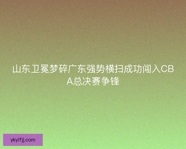 山东卫冕梦碎广东强势横扫成功闯入CBA总决赛争锋