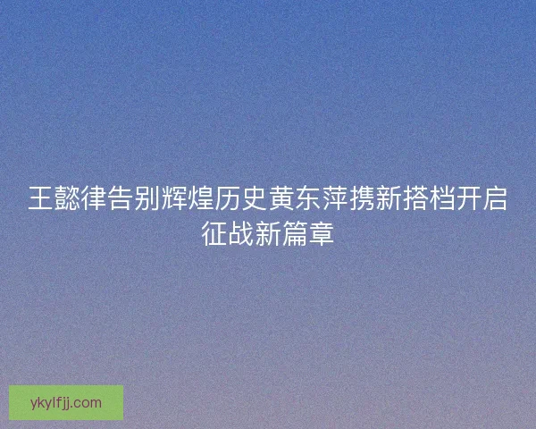 王懿律告别辉煌历史黄东萍携新搭档开启征战新篇章 王懿律告别辉煌历史黄东萍携新搭档开启征战新篇章