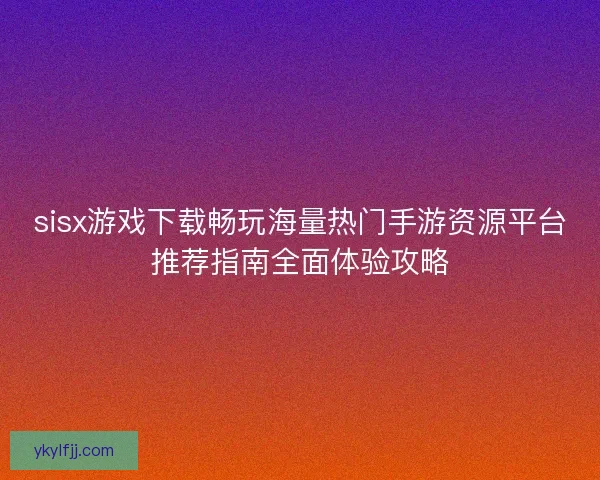 sisx游戏下载畅玩海量热门手游资源平台推荐指南全面体验攻略 sisx游戏下载畅玩海量热门手游资源平台推荐指南全面体验攻略