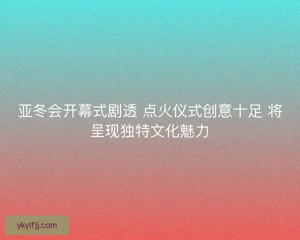 亚冬会开幕式剧透 点火仪式创意十足 将呈现独特文化魅力 亚冬会开幕式剧透 点火仪式创意十足 将呈现独特文化魅力