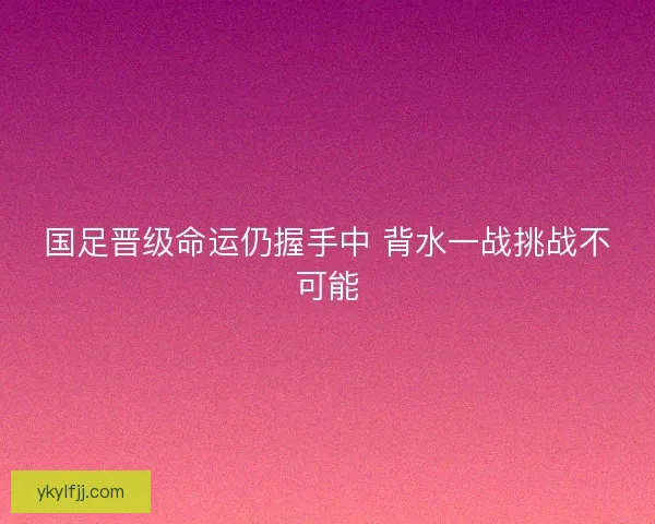 国足晋级命运仍握手中 背水一战挑战不可能