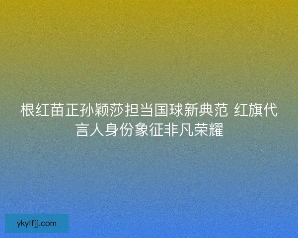 根红苗正孙颖莎担当国球新典范 红旗代言人身份象征非凡荣耀 根红苗正孙颖莎担当国球新典范 红旗代言人身份象征非凡荣耀