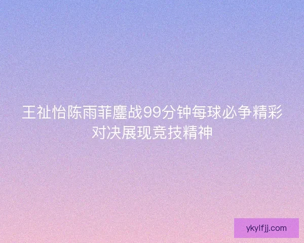 王祉怡陈雨菲鏖战99分钟每球必争精彩对决展现竞技精神 王祉怡陈雨菲鏖战99分钟每球必争精彩对决展现竞技精神