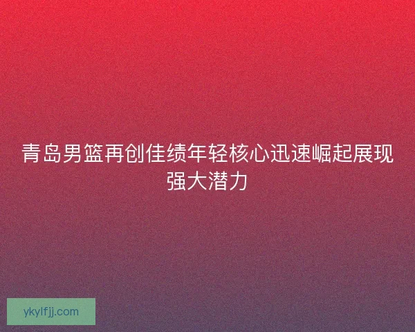 青岛男篮再创佳绩年轻核心迅速崛起展现强大潜力 青岛男篮再创佳绩年轻核心迅速崛起展现强大潜力