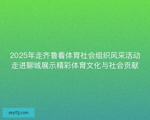 2025年走齐鲁看体育社会组织风采活动走进聊城展示精彩体育文化与社会贡献