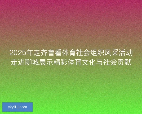 2025年走齐鲁看体育社会组织风采活动走进聊城展示精彩体育文化与社会贡献