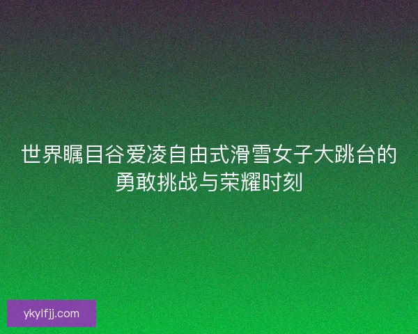 世界瞩目谷爱凌自由式滑雪女子大跳台的勇敢挑战与荣耀时刻 世界瞩目谷爱凌自由式滑雪女子大跳台的勇敢挑战与荣耀时刻