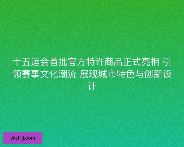 十五运会首批官方特许商品正式亮相 引领赛事文化潮流 展现城市特色与创新设计