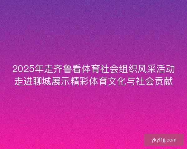 2025年走齐鲁看体育社会组织风采活动走进聊城展示精彩体育文化与社会贡献