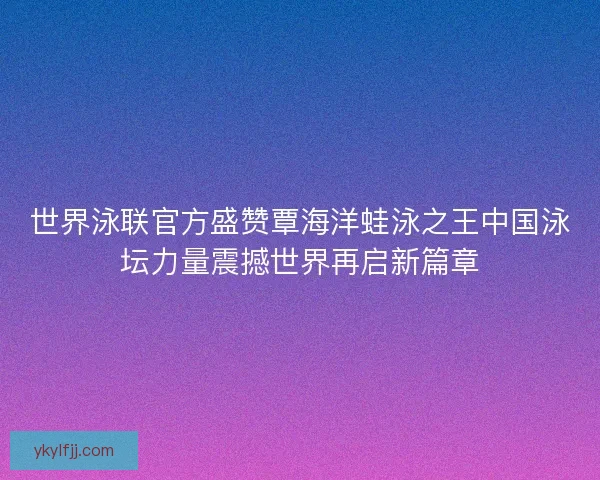 世界泳联官方盛赞覃海洋蛙泳之王中国泳坛力量震撼世界再启新篇章