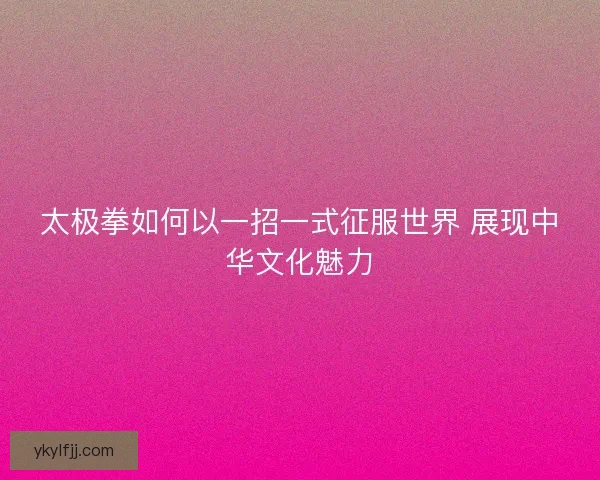 太极拳如何以一招一式征服世界 展现中华文化魅力