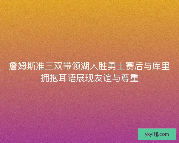 詹姆斯准三双带领湖人胜勇士赛后与库里拥抱耳语展现友谊与尊重