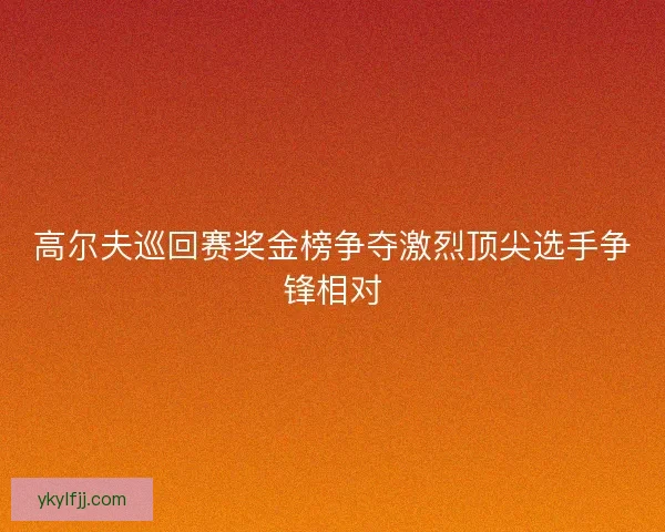 高尔夫巡回赛奖金榜争夺激烈顶尖选手争锋相对