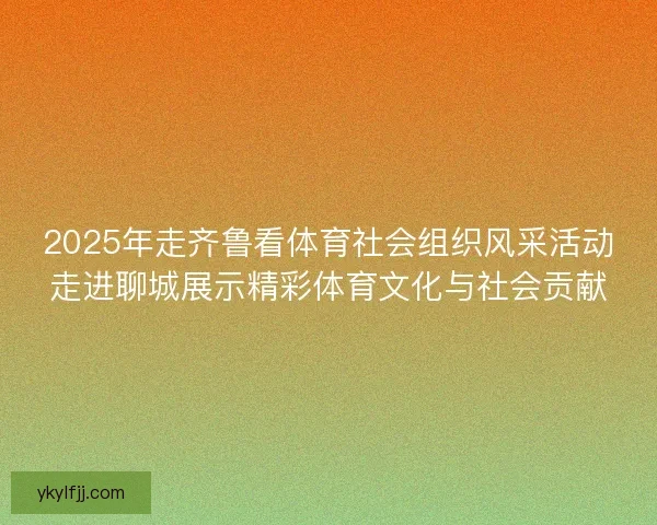 2025年走齐鲁看体育社会组织风采活动走进聊城展示精彩体育文化与社会贡献