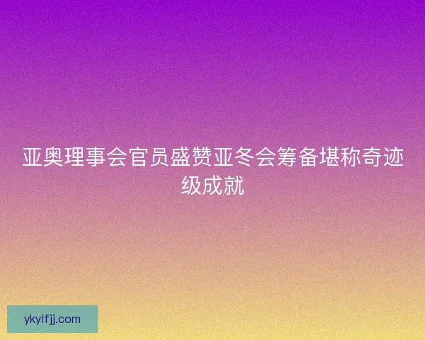 亚奥理事会官员盛赞亚冬会筹备堪称奇迹级成就