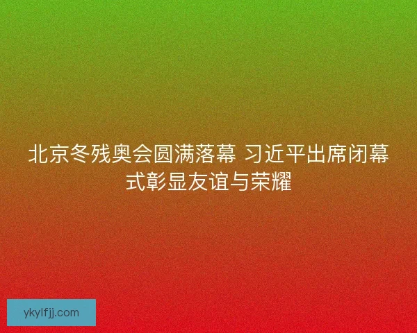北京冬残奥会圆满落幕 习近平出席闭幕式彰显友谊与荣耀