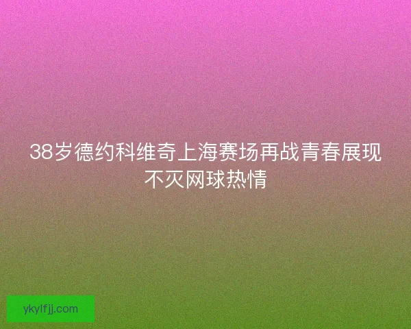 38岁德约科维奇上海赛场再战青春展现不灭网球热情