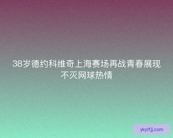 38岁德约科维奇上海赛场再战青春展现不灭网球热情