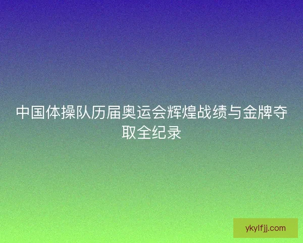 中国体操队历届奥运会辉煌战绩与金牌夺取全纪录 中国体操队历届奥运会辉煌战绩与金牌夺取全纪录